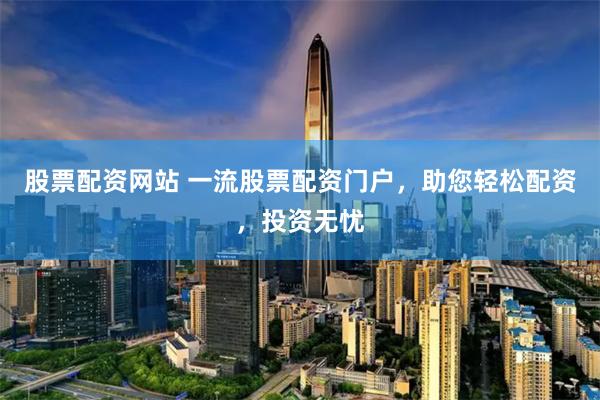 股票配资网站 一流股票配资门户，助您轻松配资，投资无忧