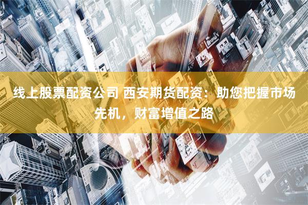 线上股票配资公司 西安期货配资：助您把握市场先机，财富增值之路